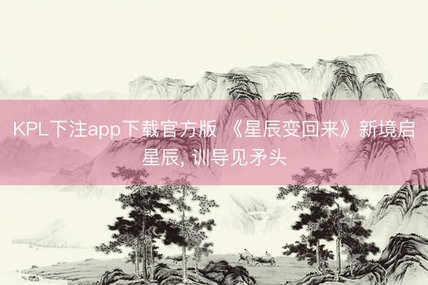 KPL下注app下载官方版 《星辰变回来》新境启星辰, 训导见矛头