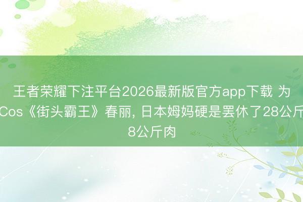 王者荣耀下注平台2026最新版官方app下载 为了Cos《街头霸王》春丽， 日本姆妈硬是罢休了28公斤肉