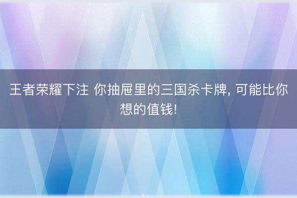 王者荣耀下注 你抽屉里的三国杀卡牌， 可能比你想的值钱!