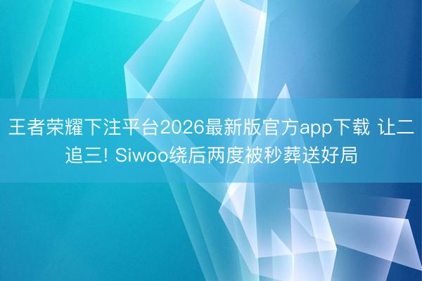王者荣耀下注平台2026最新版官方app下载 让二追三! Siwoo绕后两度被秒葬送好局