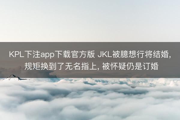 KPL下注app下载官方版 JKL被臆想行将结婚， 规矩换到了无名指上， 被怀疑仍是订婚