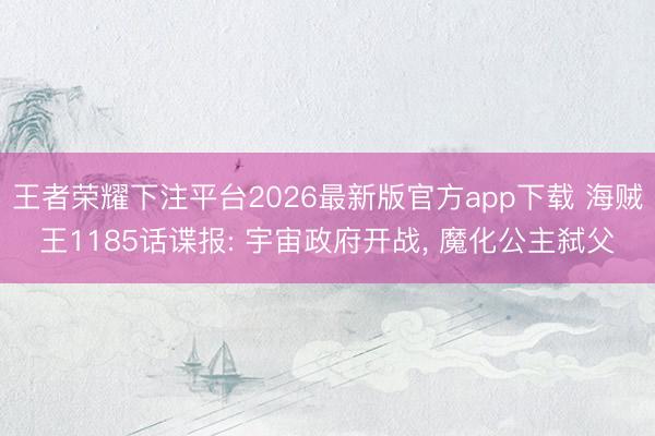 王者荣耀下注平台2026最新版官方app下载 海贼王1185话谍报: 宇宙政府开战， 魔化公主弑父
