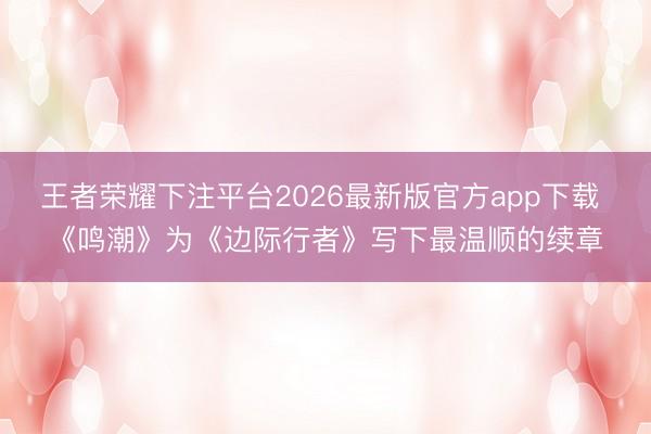 王者荣耀下注平台2026最新版官方app下载 《鸣潮》为《边际行者》写下最温顺的续章