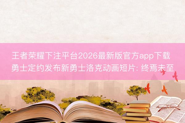 王者荣耀下注平台2026最新版官方app下载 勇士定约发布新勇士洛克动画短片: 终焉未至