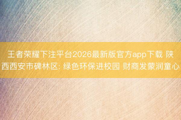 王者荣耀下注平台2026最新版官方app下载 陕西西安市碑林区: 绿色环保进校园 财商发蒙润童心