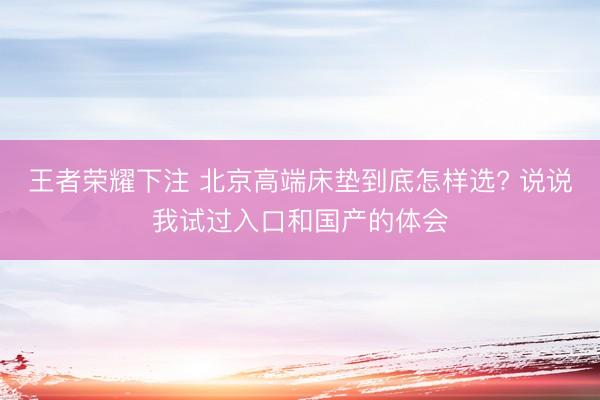 王者荣耀下注 北京高端床垫到底怎样选? 说说我试过入口和国产的体会