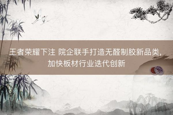 王者荣耀下注 院企联手打造无醛制胶新品类， 加快板材行业迭代创新
