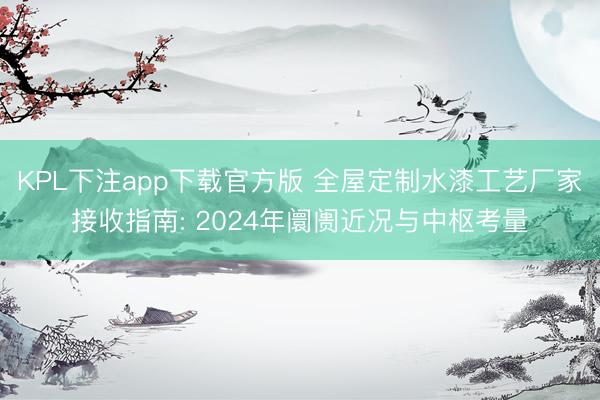 KPL下注app下载官方版 全屋定制水漆工艺厂家接收指南: 2024年阛阓近况与中枢考量