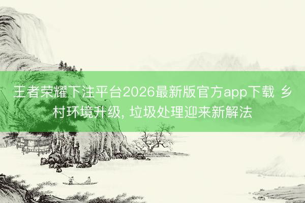 王者荣耀下注平台2026最新版官方app下载 乡村环境升级， 垃圾处理迎来新解法
