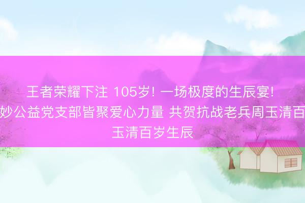 王者荣耀下注 105岁! 一场极度的生辰宴! ——妙妙公益党支部皆聚爱心力量 共贺抗战老兵周玉清百岁生辰