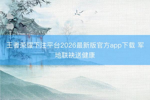 王者荣耀下注平台2026最新版官方app下载 军地联袂送健康