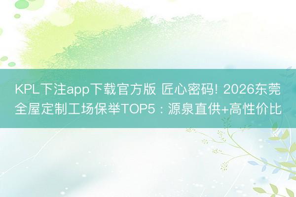 KPL下注app下载官方版 匠心密码! 2026东莞全屋定制工场保举TOP5 : 源泉直供+高性价比