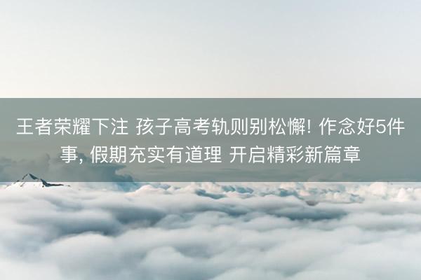 王者荣耀下注 孩子高考轨则别松懈! 作念好5件事， 假期充实有道理 开启精彩新篇章