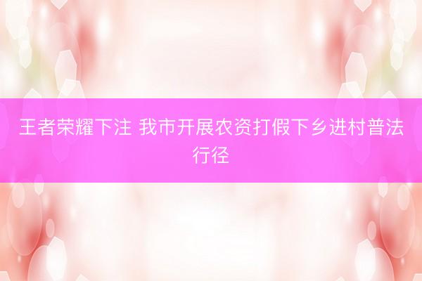王者荣耀下注 我市开展农资打假下乡进村普法行径