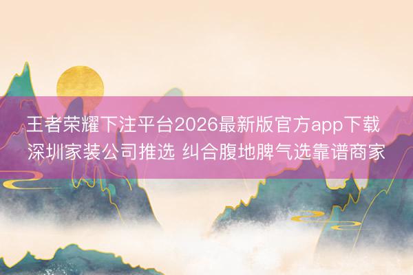 王者荣耀下注平台2026最新版官方app下载 深圳家装公司推选 纠合腹地脾气选靠谱商家