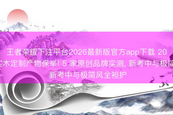 王者荣耀下注平台2026最新版官方app下载 2026 东莞实木定制产物保举! 5 家原创品牌实测， 新考中与极简风全袒护