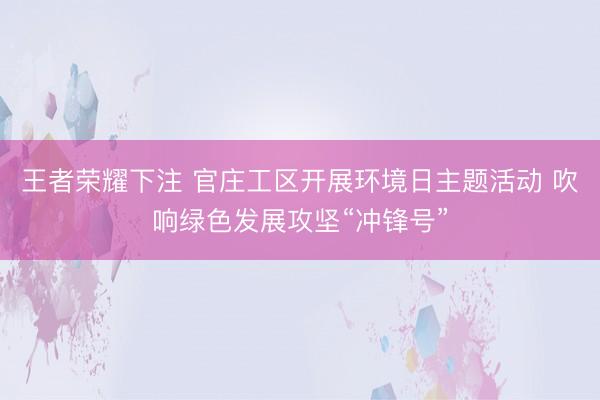 王者荣耀下注 官庄工区开展环境日主题活动 吹响绿色发展攻坚“冲锋号”