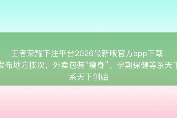 王者荣耀下注平台2026最新版官方app下载 北京发布地方按次，外卖包装“瘦身”、孕期保健等系天下创始