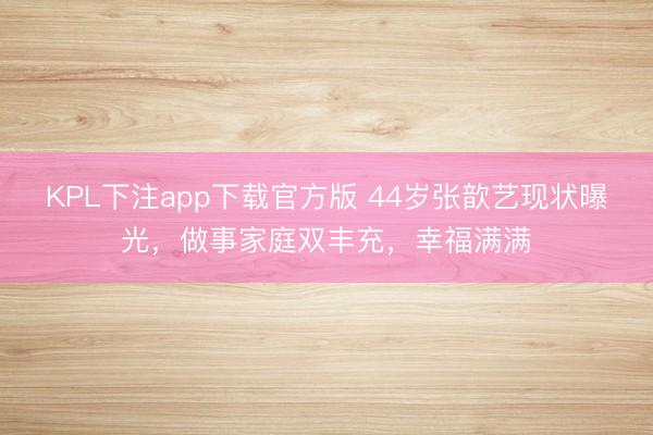 KPL下注app下载官方版 44岁张歆艺现状曝光，做事家庭双丰充，幸福满满