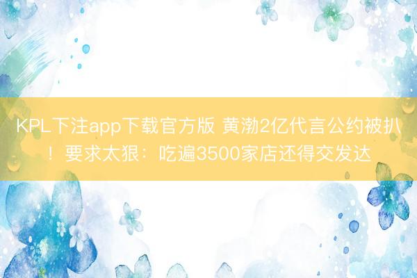KPL下注app下载官方版 黄渤2亿代言公约被扒！要求太狠：吃遍3500家店还得交发达