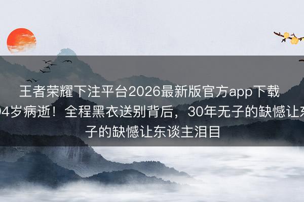 王者荣耀下注平台2026最新版官方app下载 葛优母亲94岁病逝！全程黑衣送别背后，30年无子的缺憾让东谈主泪目