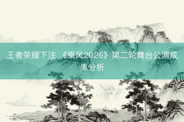 王者荣耀下注 《乘风2026》第二轮舞台公演成果分析