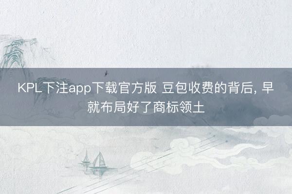 KPL下注app下载官方版 豆包收费的背后， 早就布局好了商标领土