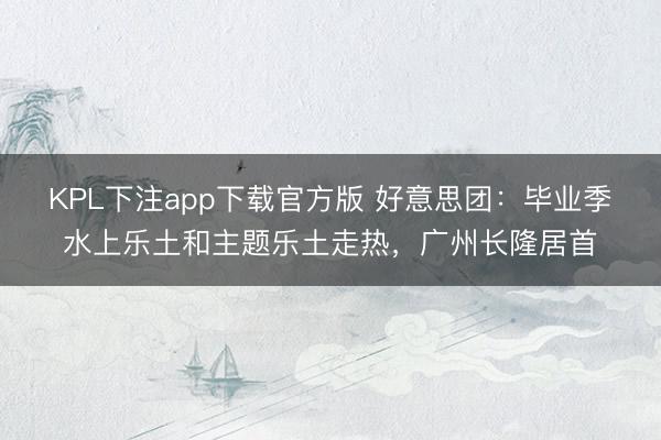 KPL下注app下载官方版 好意思团：毕业季水上乐土和主题乐土走热，广州长隆居首