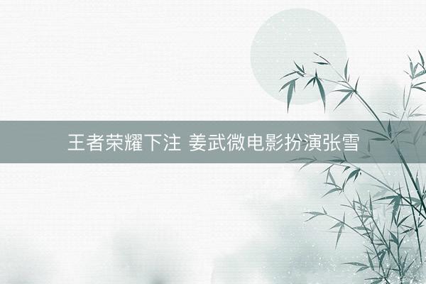 王者荣耀下注 姜武微电影扮演张雪