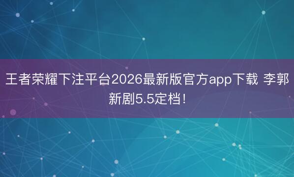 王者荣耀下注平台2026最新版官方app下载 李郭新剧5.5定档！