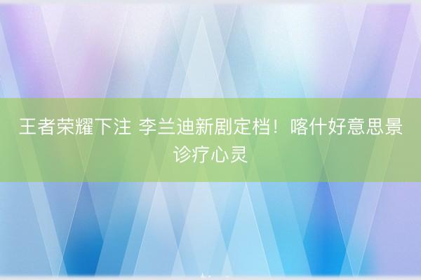 王者荣耀下注 李兰迪新剧定档！喀什好意思景诊疗心灵