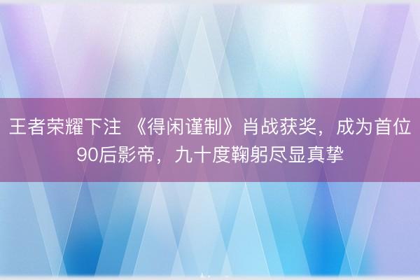 王者荣耀下注 《得闲谨制》肖战获奖,成为首位90后影帝,九十度鞠躬尽显真挚