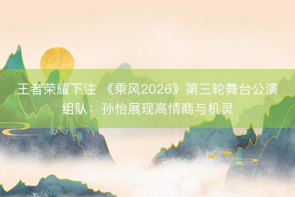 王者荣耀下注 《乘风2026》第三轮舞台公演组队：孙怡展现高情商与机灵