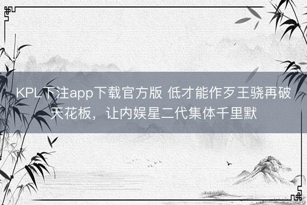 KPL下注app下载官方版 低才能作歹王骁再破天花板，让内娱星二代集体千里默