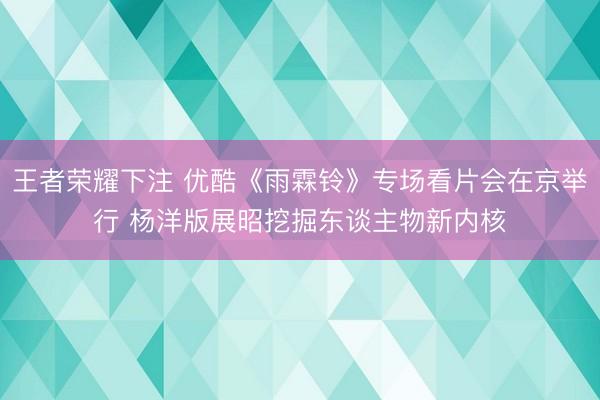 王者荣耀下注 优酷《雨霖铃》专场看片会在京举行 杨洋版展昭挖掘东谈主物新内核