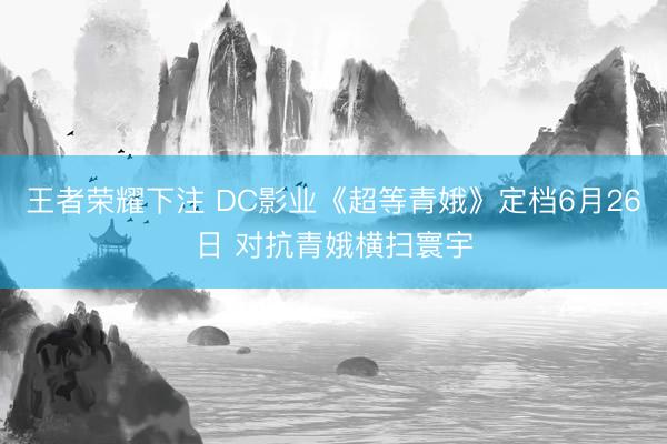 王者荣耀下注 DC影业《超等青娥》定档6月26日 对抗青娥横扫寰宇