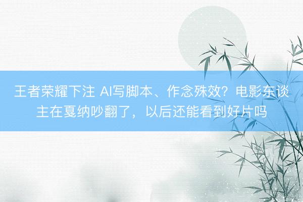 王者荣耀下注 AI写脚本、作念殊效？电影东谈主在戛纳吵翻了，以后还能看到好片吗