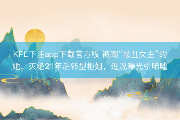 KPL下注app下载官方版 被嘲“最丑女主”的她,灭绝21年后转型柜姐,近况曝光引唏嘘