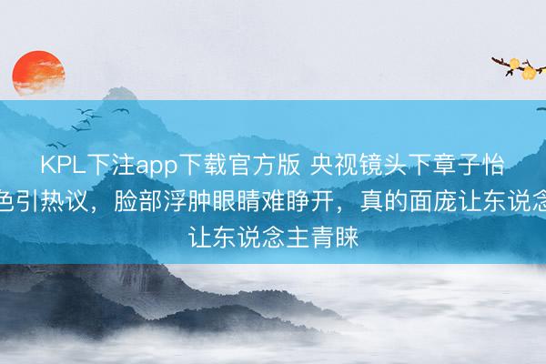 KPL下注app下载官方版 央视镜头下章子怡素颜景色引热议，脸部浮肿眼睛难睁开，真的面庞让东说念主青睐
