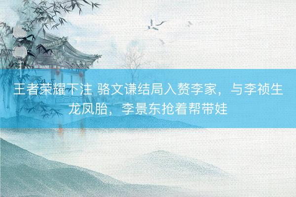 王者荣耀下注 骆文谦结局入赘李家,与李祯生龙凤胎,李景东抢着帮带娃