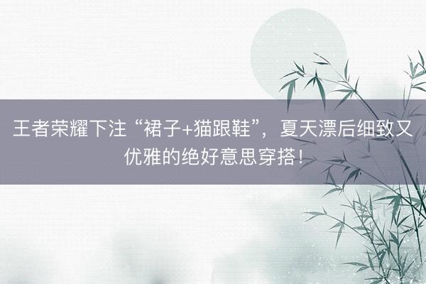 王者荣耀下注 “裙子+猫跟鞋”，夏天漂后细致又优雅的绝好意思穿搭！