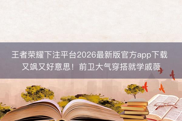 王者荣耀下注平台2026最新版官方app下载 又飒又好意思！前卫大气穿搭就学戚薇