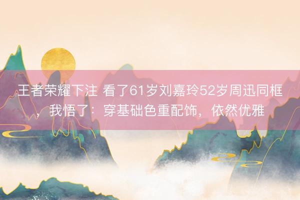 王者荣耀下注 看了61岁刘嘉玲52岁周迅同框，我悟了：穿基础色重配饰，依然优雅