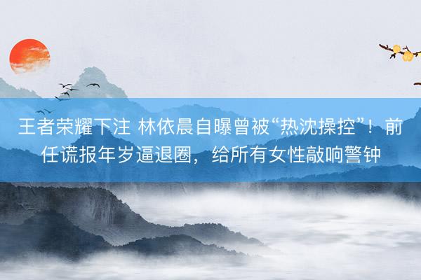王者荣耀下注 林依晨自曝曾被“热沈操控”！前任谎报年岁逼退圈，给所有女性敲响警钟