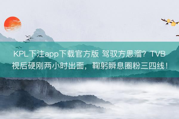 KPL下注app下载官方版 驾驭方思溜？TVB视后硬刚两小时出面，鞠躬瞬息圈粉三四线！