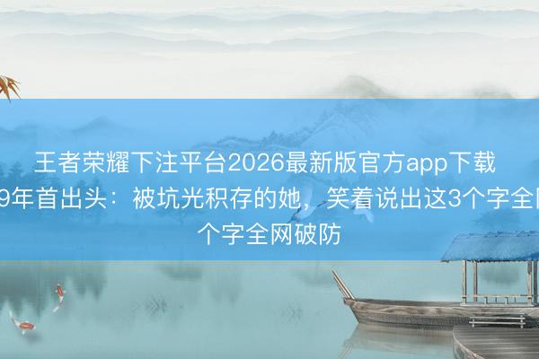 王者荣耀下注平台2026最新版官方app下载 息影29年首出头：被坑光积存的她，笑着说出这3个字全网破防