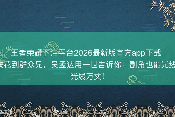 王者荣耀下注平台2026最新版官方app下载 从胡铁花到群众兄，吴孟达用一世告诉你：副角也能光线万丈！
