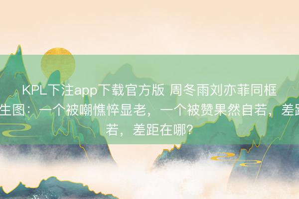 KPL下注app下载官方版 周冬雨刘亦菲同框无滤镜生图：一个被嘲憔悴显老，一个被赞果然自若，差距在哪？