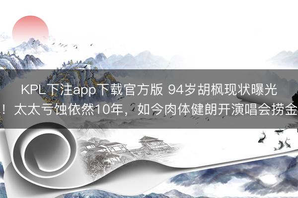 KPL下注app下载官方版 94岁胡枫现状曝光！太太亏蚀依然10年，如今肉体健朗开演唱会捞金