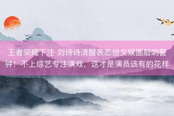 王者荣耀下注 刘诗诗清醒表态给文娱圈敲响警钟！不上综艺专注演戏，这才是演员该有的花样